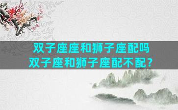 双子座座和狮子座配吗 双子座和狮子座配不配？